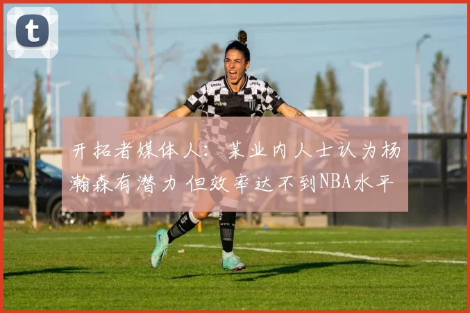 开拓者媒体人：某业内人士认为杨瀚森有潜力 但效率达不到NBA水平