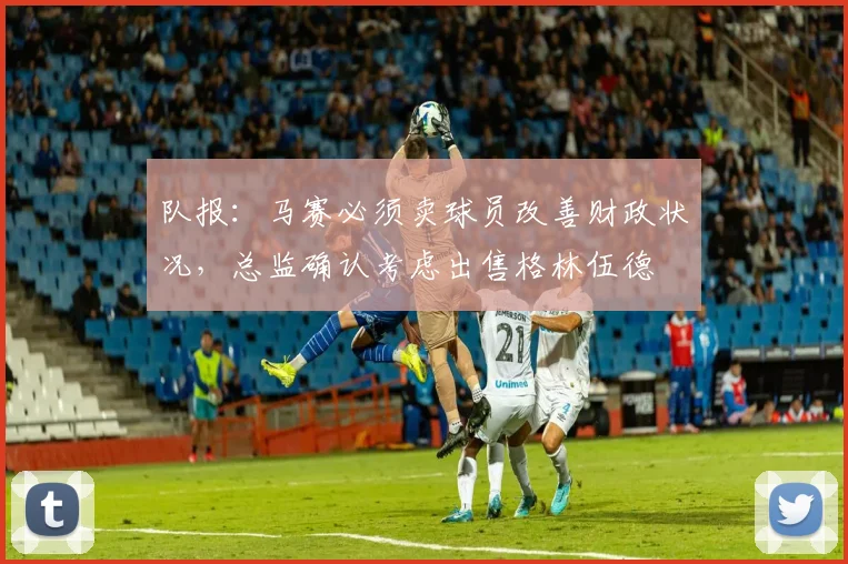 队报：马赛必须卖球员改善财政状况，总监确认考虑出售格林伍德