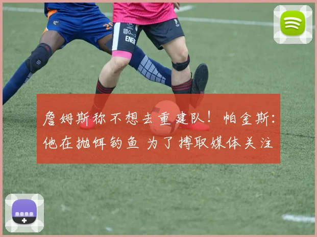 詹姆斯称不想去重建队！帕金斯：他在抛饵钓鱼 为了搏取媒体关注