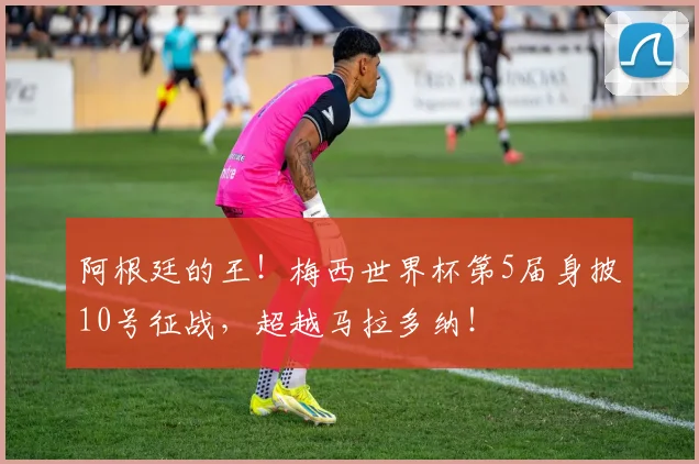 阿根廷的王！梅西世界杯第5届身披10号征战，超越马拉多纳！